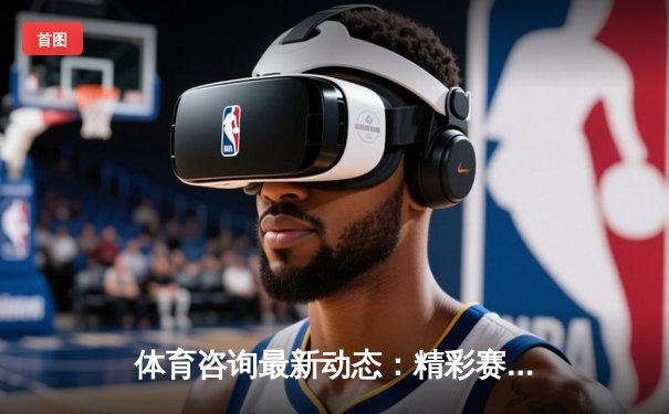 体育咨询最新动态：精彩赛事回顾