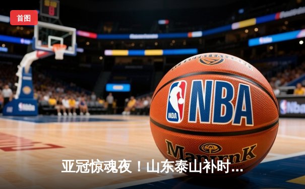 亚冠惊魂夜！山东泰山补时绝平川崎前锋，克雷桑双响导演逆转奇迹