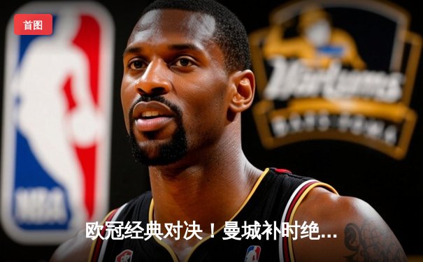 欧冠经典对决！曼城补时绝平皇马，双方4-4激战伯纳乌