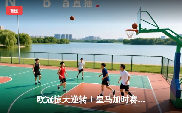 欧冠惊天逆转！皇马加时赛3-1力克拜仁，维尼修斯传射建功挺进决赛