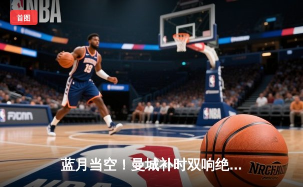 蓝月当空！曼城补时双响绝杀热刺，英超冠军悬念保留至末轮