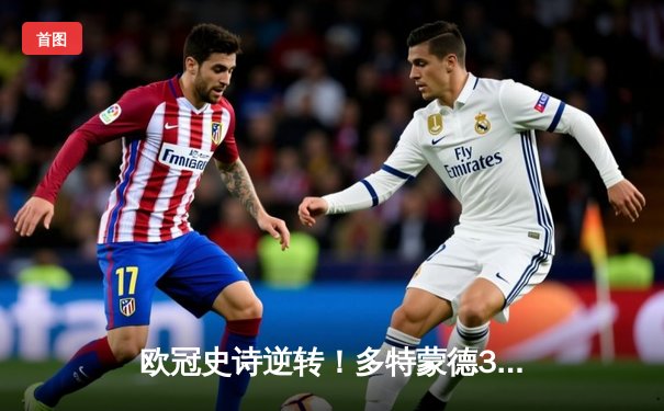 欧冠史诗逆转！多特蒙德3-2绝杀马竞，罗伊斯传射建功燃爆威斯特法伦