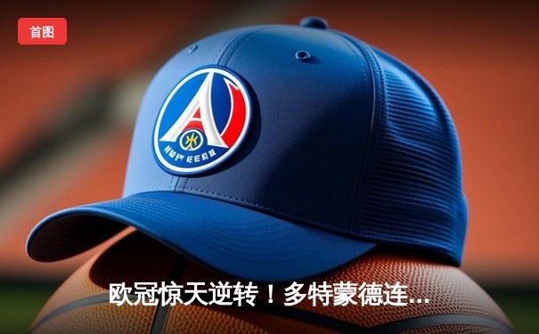 欧冠惊天逆转！多特蒙德连追三球淘汰巴黎，胡梅尔斯头槌定江山