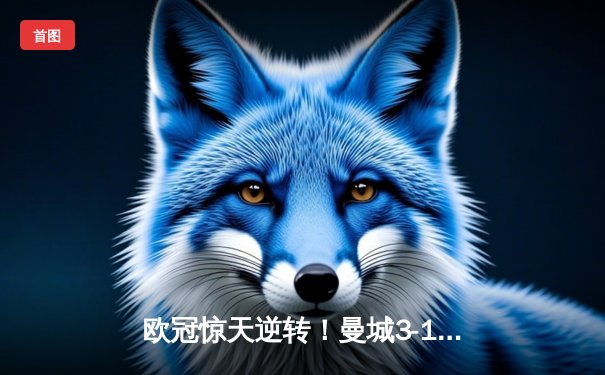 欧冠惊天逆转！曼城3-1击溃拜仁，哈兰德双响创纪录