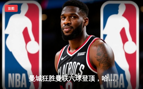 曼城狂胜曼联六球登顶，哈兰德上演帽子戏法创历史