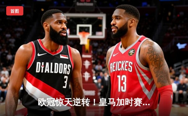 欧冠惊天逆转！皇马加时赛3-2绝杀拜仁，维尼修斯双响本泽马制胜