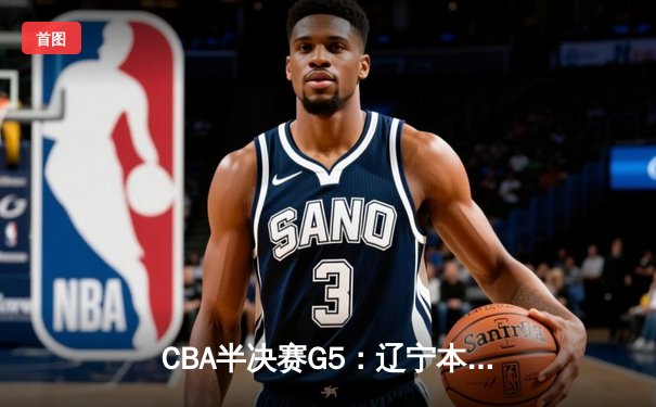CBA半决赛G5：辽宁本钢加时逆转广东宏远 赵继伟砍35分率队挺进总决赛