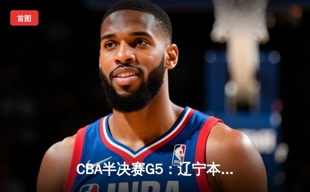 CBA半决赛G5：辽宁本钢加时逆转广东宏远 赵继伟砍35分率队挺进总决赛