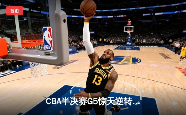 CBA半决赛G5惊天逆转！辽宁本钢加时险胜广东宏远晋级总决赛
